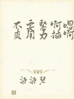 不要紧啊嗯嗯好爽用力插啊啊啊