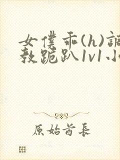 女仆乖(h)调教跪趴1v1小说