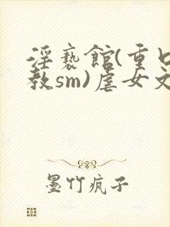 淫亵馆(重口调教sm)虐女文