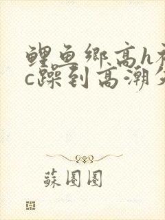 鲤鱼乡高h被狂c躁到高潮失禁小说