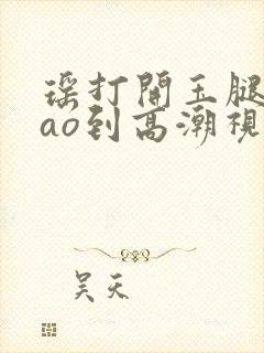 瑶打开玉腿被cao到高潮视频