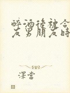 醉酒后被合租室友男朋友时颜