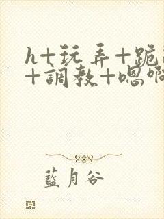 h+玩弄+跪趴+调教+嗯啊全文