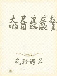 大尺度床戏啪啪啪日韩欧美