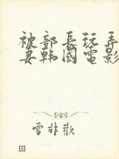 被部长玩弄的人妻韩国电影