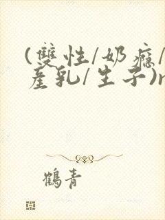 (双性/奶瘾/产乳/生子)np