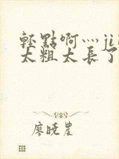 轻点啊灬ji巴太粗太长了