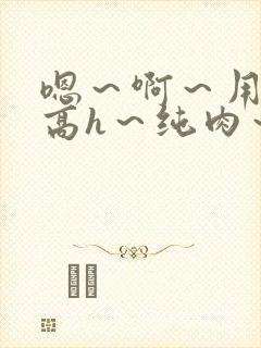 嗯～啊～用力～高h～纯肉～男男