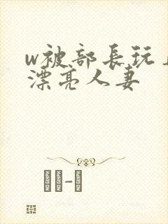 w被部长玩弄的漂亮人妻