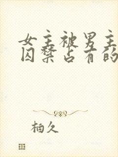 女主被男主疯狂囚禁占有的小说笔趣