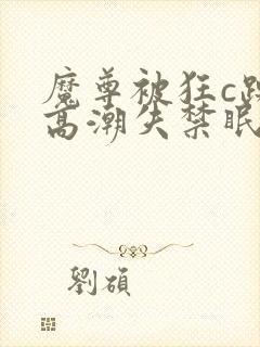 魔尊被狂c躁到高潮失禁眠春浅