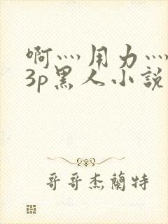 啊灬用力灬嗯灬3p黑人小说喷水封面