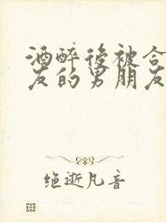 酒醉后被合租室友的男朋友睡了小葱小说