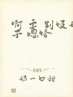 啊 要 别吸奶子 嗯哈