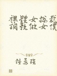 裸体女总裁屈辱调教做女仆小说