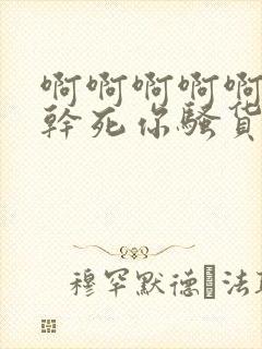 啊啊啊啊啊啊啊干死你骚货