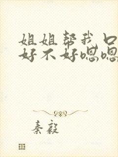 姐姐帮我口一下好不好嗯嗯嗯～