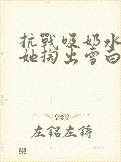 抗战吸奶水小说她掏出雪白涨奶的奶