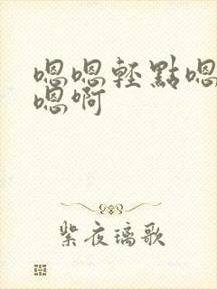 嗯嗯轻点嗯啊要嗯啊