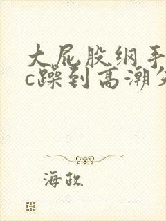 大屁股纲手被狂c躁到高潮失禁小说