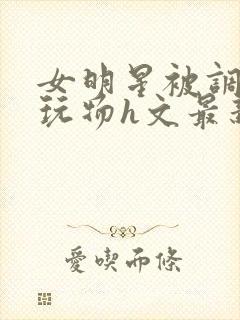 女明星被调教成玩物h文最新章节