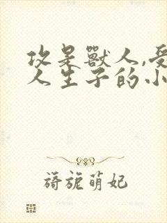 攻是兽人,受是人生子的小说