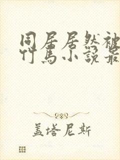 同居居然被青梅竹马小说最新章节更