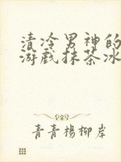 清冷男神的神奇游戏抹茶冰沙小说