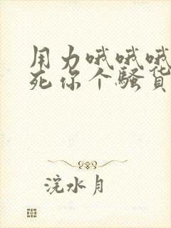 用力哦哦哦,操死你个骚货