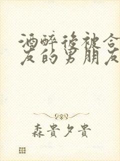 酒醉后被合租室友的男朋友睡了小说