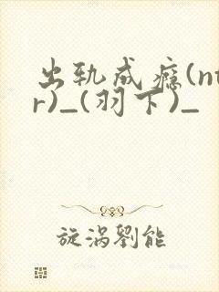 出轨成瘾(ntr)_(羽下)_