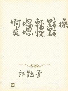 啊嗯轻点操啊好爽嗯慢点