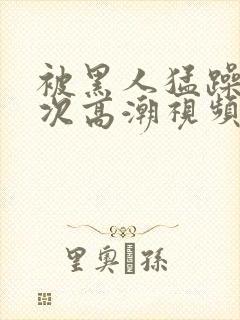 被黑人猛躁10次高潮视频我在线观看