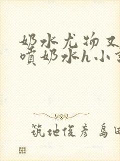 奶水尤物又软又喷奶水h小说