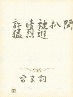 许晴被扒开双腿猛烈进