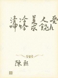 清冷美人受屈辱呻吟求饶h