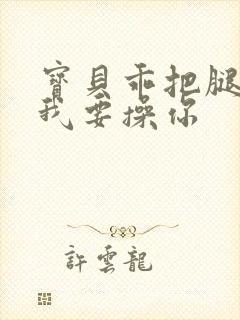 宝贝乖把腿张开我要操你