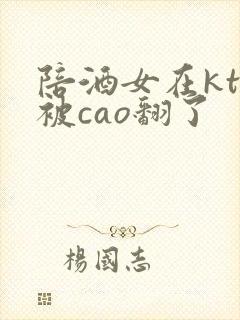 陪酒女在ktv被cao翻了