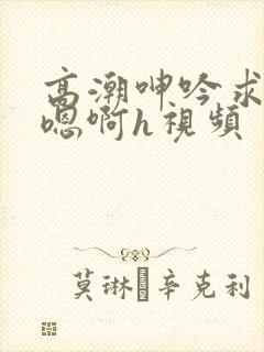 高潮呻吟求饶h嗯啊h视频