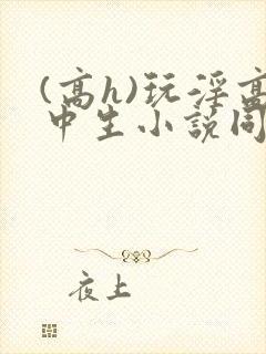 (高h)玩淫高中生小说同桌h文