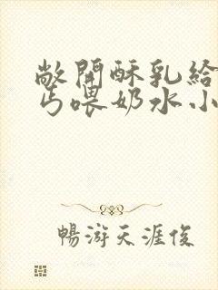 敞开酥乳给老乞丐喂奶水小说