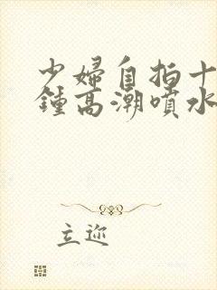 少妇自拍十五分钟高潮喷水