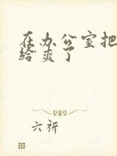 在办公室把人妻给爽了