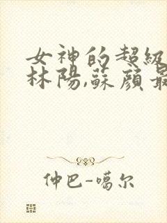 女神的超级赘婿林阳,苏颜最新章节列表