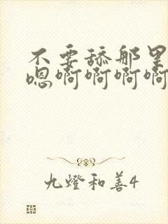 不要舔那里嗯嗯嗯啊啊啊啊啊