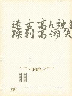 远古高h被狂c躁到高潮失禁小说