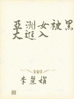 亚洲女被黑人臣大进入