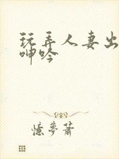 玩弄人妻出迎合呻吟