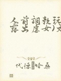 人前调教玩弄(露出虐女)文