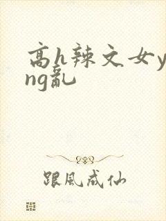 高h辣文女ying乱